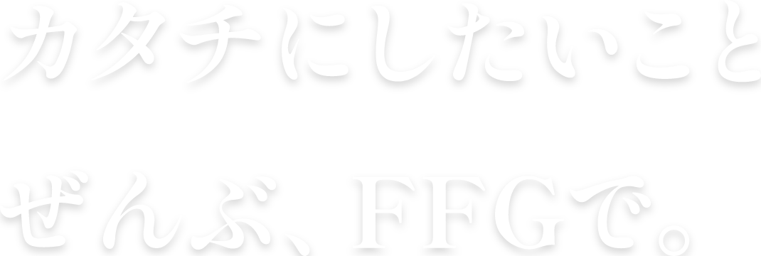 カタチにしたいことぜんぶ、FFGで。