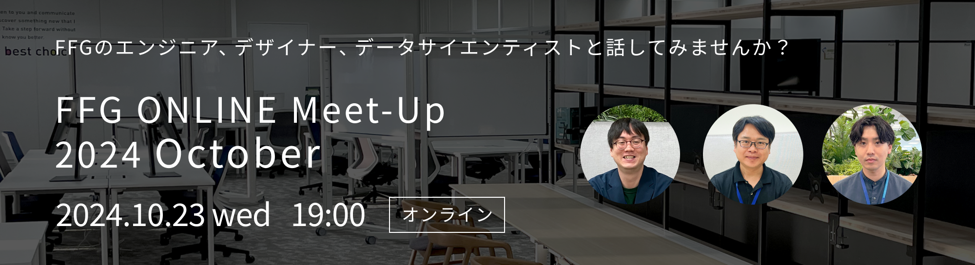 FFGのエンジニア、デザイナー、データサイエンティストと話してみませんか? 「FFG ONLINE Meet-Up 2024 October」 2024.10.23 wed 19:00 オンライン