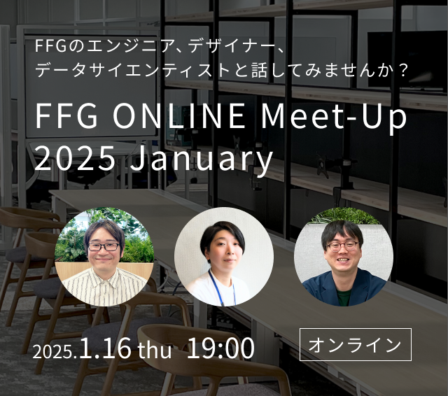 FFGのエンジニア、デザイナー、データサイエンティストと話してみませんか? 「FFG ONLINE Meet-Up 2024 December」 2024.12.04 wed 19:00 オンライン