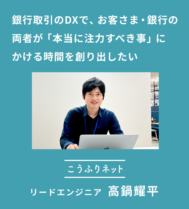 こうふりネット リードエンジニア 高鍋耀平(たかなべ ようへい)さん「銀行取引のDXで、お客さま・銀行の両者が本当に注力すべき事にかける時間を創り出したい」